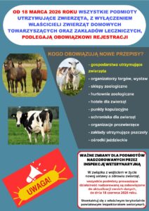 WAŻNE ZMIANY DLA PODMIOTÓW NADZOROWANYCH PRZEZ INSPEKCJĘ WETERYNARYJNĄ 
W związku z wejściem w życie nowej ustawy o zdrowiu zwierząt, wszystkie podmioty prowadzące działalność nadzorowaną są zobowiązane do aktualizacji swoich danych do dnia 18 czerwca 2026 r. 
OD 18 MARCA 2026 ROKU WSZYSTKIE PODMIOTY UTRZYMUJĄCE ZWIERZĘTA, Z WYŁĄCZENIEM WŁAŚCICIELI ZWIERZĄT DOMOWYCH TOWARZYSZĄCYCH ORAZ ZAKŁADÓW LECZNICZYCH, PODLEGAJĄ OBOWIĄZKOWI REJESTRACJI. 
OD 18 MARCA 2026 ROKU WSZYSTKIE PODMIOTY UTRZYMUJĄCE ZWIERZĘTA, Z WYŁĄCZENIEM WŁAŚCICIELI ZWIERZĄT DOMOWYCH TOWARZYSZĄCYCH ORAZ ZAKŁADÓW LECZNICZYCH, PODLEGAJĄ OBOWIĄZKOWI REJESTRACJI. 
KOGO OBOWIĄZUJĄ NOWE PRZEPISY?
- gospodarstwa utrzymujące zwierzęta;
- organizatorzy targów, wystaw;
- sklepy zoologiczne;
- hurtownie zoologiczne;
- hotele dla zwierząt;
- punkty kopulacyjne;
- schroniska dla zwierząt;
- organizacje prozwierzęce;
- zakłady utrzymujące pszczoły;
- ośrodki jeździeckie.
Skontaktuj się z właściwym terytorialnie powiatowym inspektoratem weterynarii. 